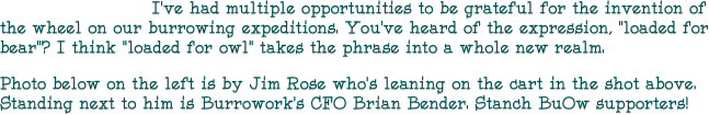                         I’ve had multiple opportunities to be grateful for the invention of the wheel on our burrowing expeditions. You’ve heard of the expression, “loaded for bear”? I think “loaded for owl” takes the phrase into a whole new realm. 
Photo below on the left is by Jim Rose who’s leaning on the cart in the shot above. Standing next to him is Burrowork’s CFO Brian Bender. Stanch BuOw supporters!  
